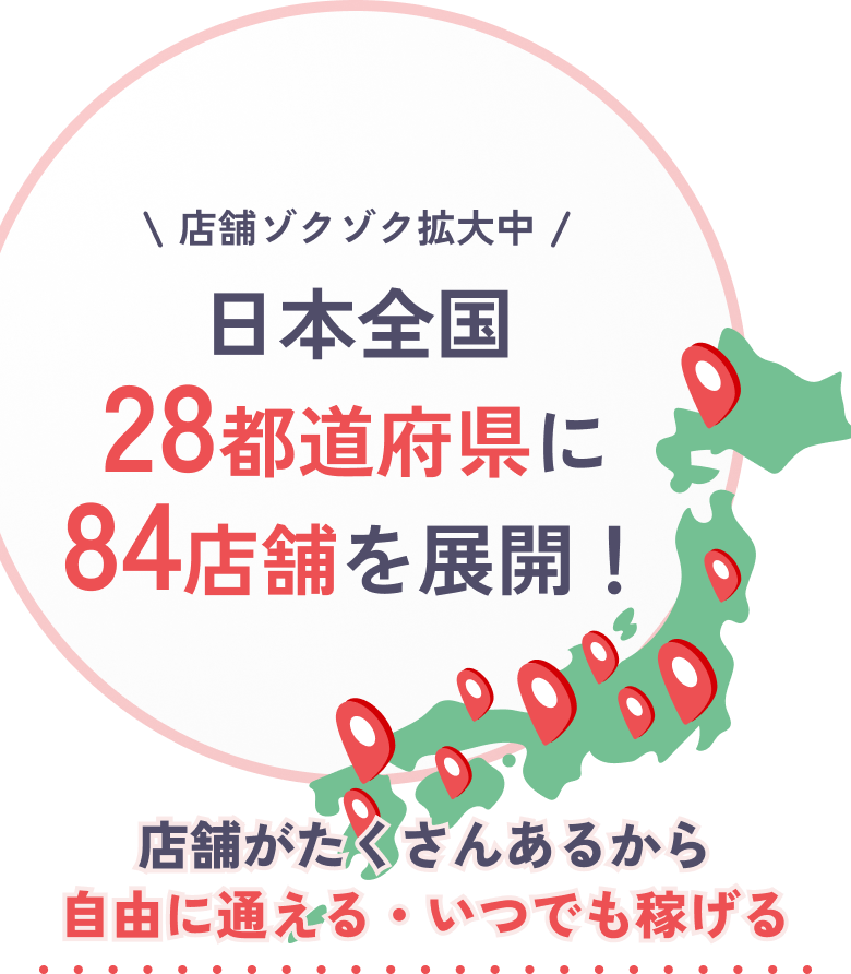 店舗ゾクゾク拡大中 日本全国28都道府県に84店舗を展開!店舗がたくさんあるから自由に通える・いつでも稼げる